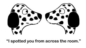 Dog B&W cartoon showing two Dalmatians looking at one another. One says, "I spotted you from across the room'.